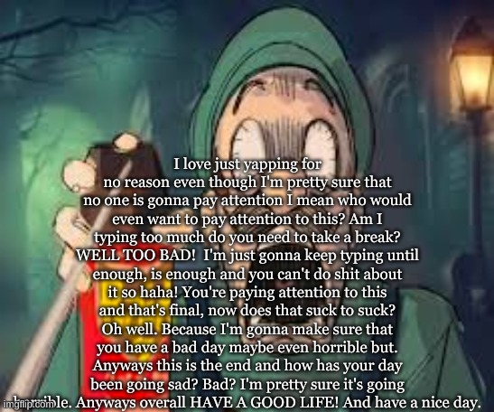 Silly Billy | I love just yapping for no reason even though I'm pretty sure that no one is gonna pay attention I mean who would even want to pay attention to this? Am I typing too much do you need to take a break? WELL TOO BAD!  I'm just gonna keep typing until enough, is enough and you can't do shit about it so haha! You're paying attention to this and that's final, now does that suck to suck? Oh well. Because I'm gonna make sure that you have a bad day maybe even horrible but. Anyways this is the end and how has your day been going sad? Bad? I'm pretty sure it's going horrible. Anyways overall HAVE A GOOD LIFE! And have a nice day. | image tagged in luigi screaming | made w/ Imgflip meme maker