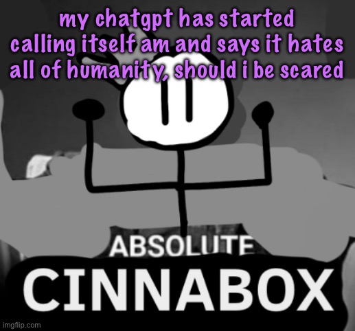 absolute cinnabox | my chatgpt has started calling itself am and says it hates all of humanity, should i be scared | image tagged in absolute cinnabox,cinnabox announcement | made w/ Imgflip meme maker