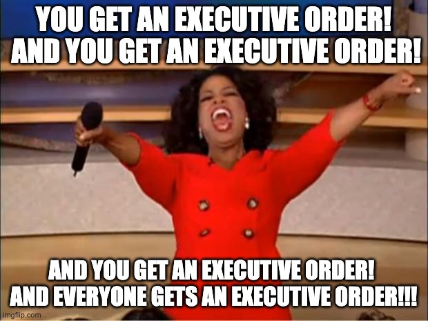 YOU GET AN EXECUTIVE ORDER! | YOU GET AN EXECUTIVE ORDER!  AND YOU GET AN EXECUTIVE ORDER! AND YOU GET AN EXECUTIVE ORDER!  AND EVERYONE GETS AN EXECUTIVE ORDER!!! | image tagged in memes,oprah you get a | made w/ Imgflip meme maker