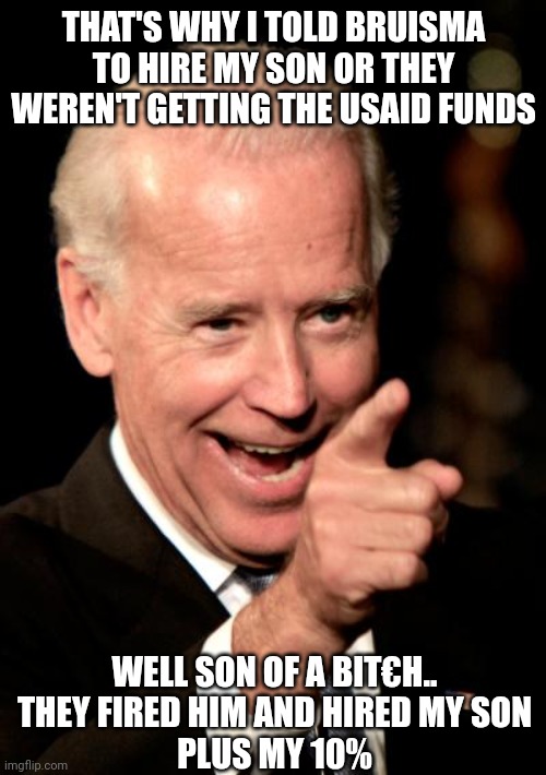 Smilin Biden Meme | THAT'S WHY I TOLD BRUISMA TO HIRE MY SON OR THEY WEREN'T GETTING THE USAID FUNDS WELL SON OF A BIT€H..
THEY FIRED HIM AND HIRED MY SON
PLUS  | image tagged in memes,smilin biden | made w/ Imgflip meme maker