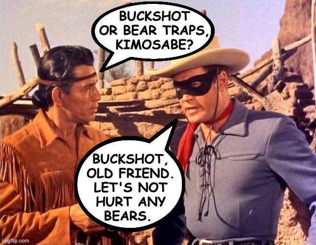 BUCKSHOT
OR BEAR TRAPS,
KIMOSABE? BUCKSHOT,
OLD FRIEND.
LET'S NOT
HURT ANY
BEARS. | made w/ Imgflip meme maker