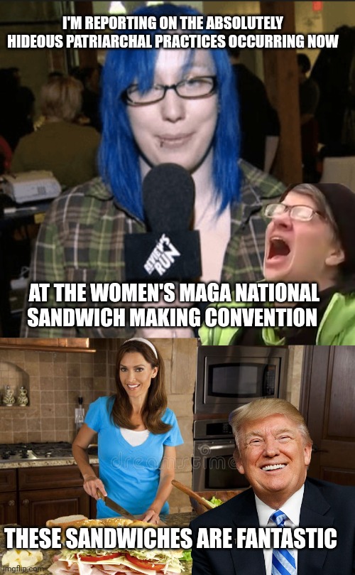 Maga Women | I'M REPORTING ON THE ABSOLUTELY HIDEOUS PATRIARCHAL PRACTICES OCCURRING NOW; AT THE WOMEN'S MAGA NATIONAL SANDWICH MAKING CONVENTION; THESE SANDWICHES ARE FANTASTIC | image tagged in liberals | made w/ Imgflip meme maker