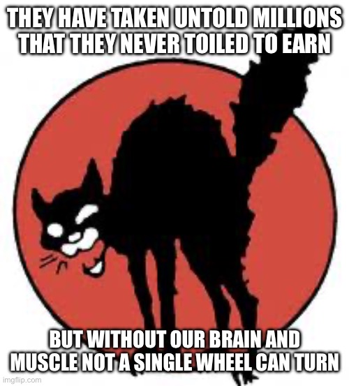 It is the workers who do it all | THEY HAVE TAKEN UNTOLD MILLIONS THAT THEY NEVER TOILED TO EARN; BUT WITHOUT OUR BRAIN AND MUSCLE NOT A SINGLE WHEEL CAN TURN | image tagged in angry sabo tabby,workers,comrade | made w/ Imgflip meme maker