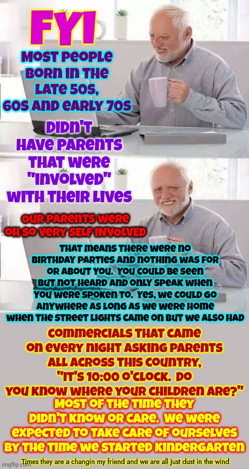 Your Grandparents Never Had Birthday Parties And No One Ever Celebrated Them.  Now You Know So ... THROW THEM A BIRTHDAY PARTY! | FYI; Most people born in the late 50s, 60s and early 70s; Didn't have parents that were "involved" with their lives; That means there were no birthday parties and nothing was for or about you.  You could be seen but not heard and only speak when you were spoken to.  Yes, we could go anywhere as long as we were home when the street lights came on but we also had; Our parents were oh so very SELF INVOLVED; commercials that came on every night asking parents all across this country, "It's 10:00 o'clock.  Do you know where your children are?"; Most of the time they didn't know or care.  We were expected to take care of ourselves by the time we started kindergarten; Times they are a changin my friend and we are all just dust in the wind | image tagged in memes,hide the pain harold,back in the day,grandparents,birthday party,celebrate | made w/ Imgflip meme maker