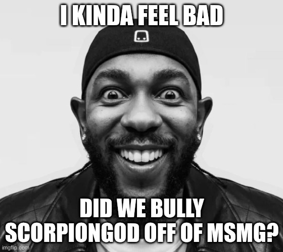 kdot jumpscare | I KINDA FEEL BAD; DID WE BULLY SCORPIONGOD OFF OF MSMG? | image tagged in kdot jumpscare | made w/ Imgflip meme maker