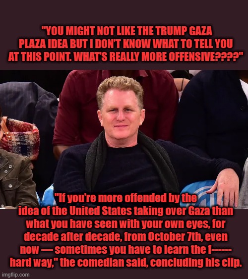 LOL 1 of the biggest LA librats | "YOU MIGHT NOT LIKE THE TRUMP GAZA PLAZA IDEA BUT I DON’T KNOW WHAT TO TELL YOU AT THIS POINT. WHAT’S REALLY MORE OFFENSIVE????"; "If you’re more offended by the idea of the United States taking over Gaza than what you have seen with your own eyes, for decade after decade, from October 7th, even now — sometimes you have to learn the f------ hard way," the comedian said, concluding his clip. | made w/ Imgflip meme maker