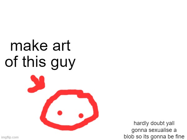 time for the fan art | make art of this guy; hardly doubt yall gonna sexualise a blob so its gonna be fine | made w/ Imgflip meme maker