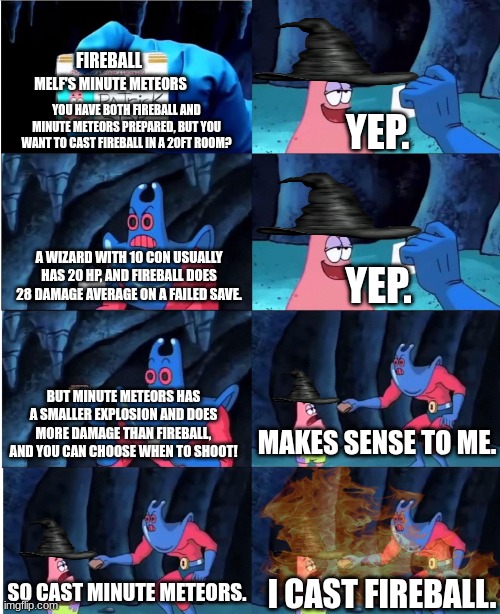 Unpopular opinion: Minute Meteors>Fireball | FIREBALL; MELF'S MINUTE METEORS; YOU HAVE BOTH FIREBALL AND MINUTE METEORS PREPARED, BUT YOU WANT TO CAST FIREBALL IN A 20FT ROOM? YEP. A WIZARD WITH 10 CON USUALLY HAS 20 HP, AND FIREBALL DOES 28 DAMAGE AVERAGE ON A FAILED SAVE. YEP. BUT MINUTE METEORS HAS A SMALLER EXPLOSION AND DOES MORE DAMAGE THAN FIREBALL, AND YOU CAN CHOOSE WHEN TO SHOOT! MAKES SENSE TO ME. SO CAST MINUTE METEORS. I CAST FIREBALL. | image tagged in patrick star and man ray,dnd,fireball | made w/ Imgflip meme maker