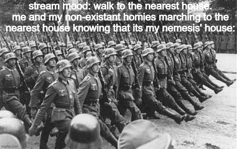 is this temp bad i can take down the post if i can | stream mood: walk to the nearest house.
me and my non-existant homies marching to the nearest house knowing that its my nemesis' house: | image tagged in german soldiers marching | made w/ Imgflip meme maker