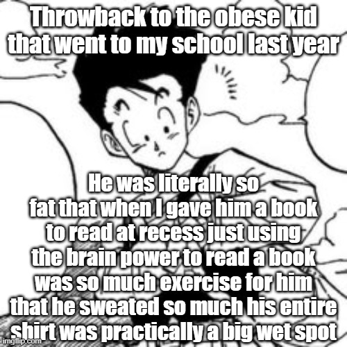 Throwback to the obese kid that went to my school last year; He was literally so fat that when I gave him a book to read at recess just using the brain power to read a book was so much exercise for him that he sweated so much his entire shirt was practically a big wet spot | made w/ Imgflip meme maker