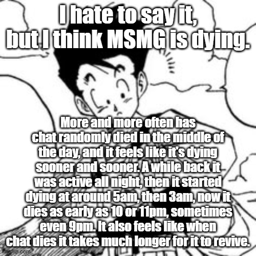 I hate to say it, but I think MSMG is dying. More and more often has chat randomly died in the middle of the day, and it feels like it's dying sooner and sooner. A while back it was active all night, then it started dying at around 5am, then 3am, now it dies as early as 10 or 11pm, sometimes even 9pm. It also feels like when chat dies it takes much longer for it to revive. | made w/ Imgflip meme maker