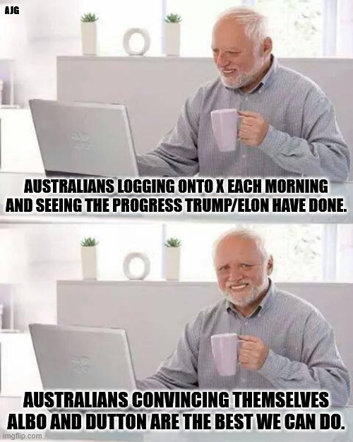 Australia cucks | AJG; AUSTRALIANS LOGGING ONTO X EACH MORNING AND SEEING THE PROGRESS TRUMP/ELON HAVE DONE. AUSTRALIANS CONVINCING THEMSELVES ALBO AND DUTTON ARE THE BEST WE CAN DO. | image tagged in memes,hide the pain harold | made w/ Imgflip meme maker