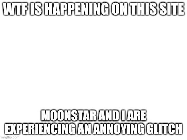 WTF IS HAPPENING ON THIS SITE; MOONSTAR AND I ARE EXPERIENCING AN ANNOYING GLITCH | made w/ Imgflip meme maker