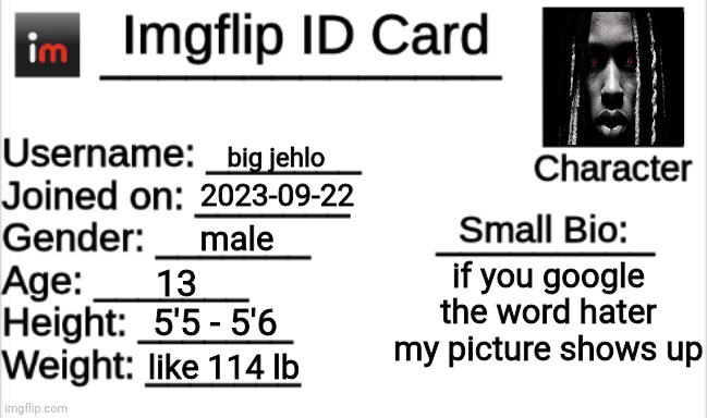 Imgflip ID Card | big jehlo; 2023-09-22; male; if you google the word hater my picture shows up; 13; 5'5 - 5'6; like 114 lb | image tagged in imgflip id card | made w/ Imgflip meme maker
