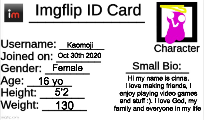 Imgflip ID Card | Kaomoji; Oct 30th 2020; Female; Hi my name is cinna, I love making friends, I enjoy playing video games and stuff :). I love God, my family and everyone in my life; 16 yo; 5’2; 130 | image tagged in imgflip id card | made w/ Imgflip meme maker