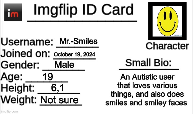 Imgflip ID Card | Mr.-Smiles; October 19, 2024; Male; 19; An Autistic user that loves various things, and also does smiles and smiley faces; 6,1; Not sure | image tagged in imgflip id card | made w/ Imgflip meme maker