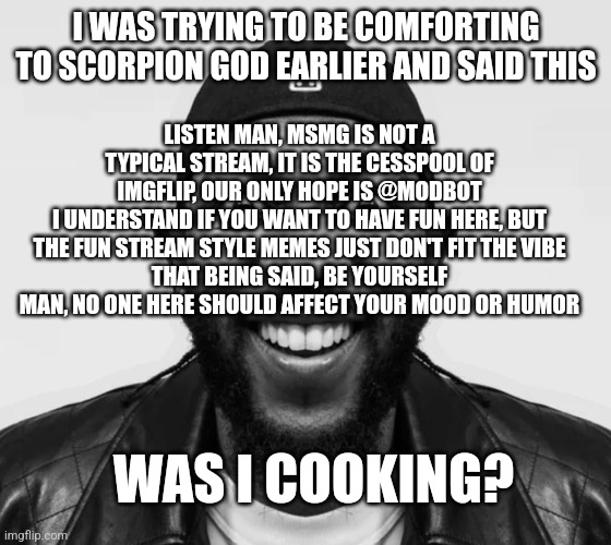 kdot jumpscare | I WAS TRYING TO BE COMFORTING TO SCORPION GOD EARLIER AND SAID THIS; LISTEN MAN, MSMG IS NOT A TYPICAL STREAM, IT IS THE CESSPOOL OF IMGFLIP, OUR ONLY HOPE IS @MODBOT
I UNDERSTAND IF YOU WANT TO HAVE FUN HERE, BUT THE FUN STREAM STYLE MEMES JUST DON'T FIT THE VIBE
THAT BEING SAID, BE YOURSELF MAN, NO ONE HERE SHOULD AFFECT YOUR MOOD OR HUMOR; WAS I COOKING? | image tagged in kdot jumpscare | made w/ Imgflip meme maker