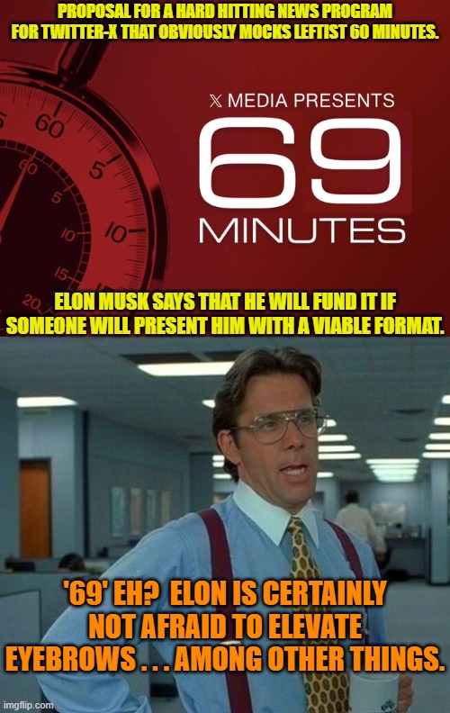 What is that sound?  Just the traditional noises of leftist anguish. | PROPOSAL FOR A HARD HITTING NEWS PROGRAM FOR TWITTER-X THAT OBVIOUSLY MOCKS LEFTIST 60 MINUTES. ELON MUSK SAYS THAT HE WILL FUND IT IF SOMEONE WILL PRESENT HIM WITH A VIABLE FORMAT. '69' EH?  ELON IS CERTAINLY NOT AFRAID TO ELEVATE EYEBROWS . . . AMONG OTHER THINGS. | image tagged in yep | made w/ Imgflip meme maker