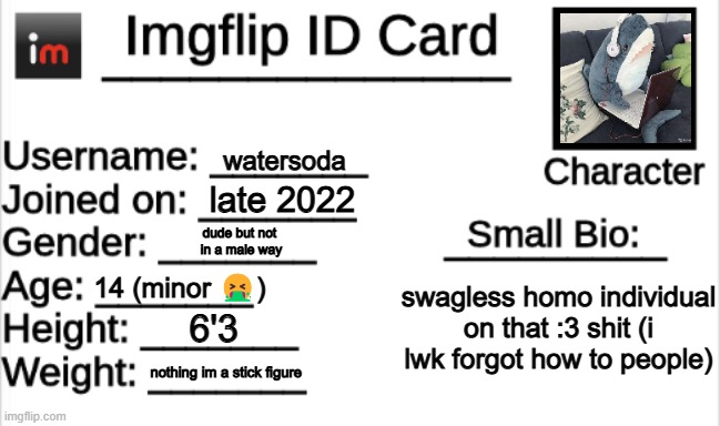 Imgflip ID Card | watersoda; late 2022; dude but not 
in a male way; 14 (minor 🤮); swagless homo individual on that :3 shit (i lwk forgot how to people); 6'3; nothing im a stick figure | image tagged in imgflip id card | made w/ Imgflip meme maker