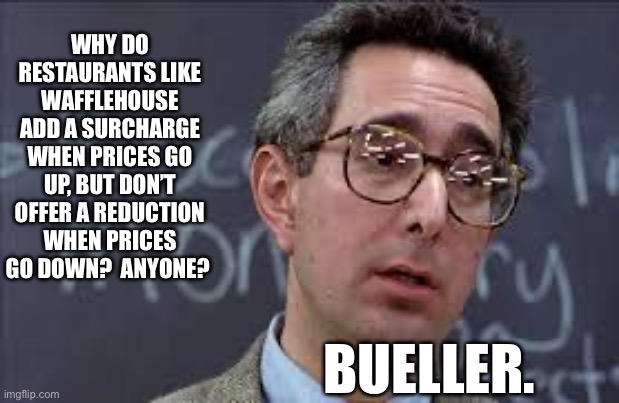 Anyone? | WHY DO RESTAURANTS LIKE WAFFLEHOUSE ADD A SURCHARGE WHEN PRICES GO UP, BUT DON’T OFFER A REDUCTION WHEN PRICES GO DOWN?  ANYONE? BUELLER. | image tagged in ferris bueller ben stein | made w/ Imgflip meme maker