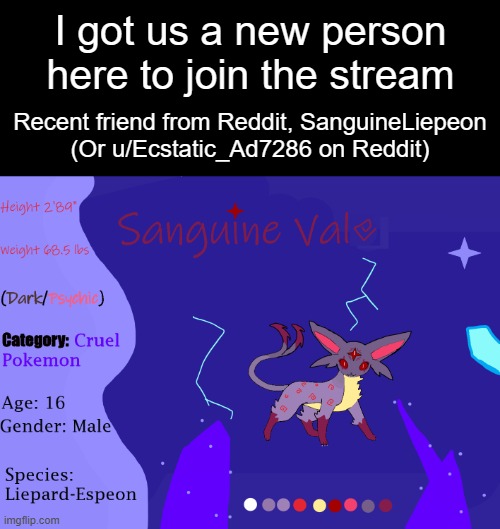 [ https://imgflip.com/user/SanugineLiepeon ] is him. | I got us a new person here to join the stream; Recent friend from Reddit, SanguineLiepeon

(Or u/Ecstatic_Ad7286 on Reddit) | image tagged in espeon | made w/ Imgflip meme maker