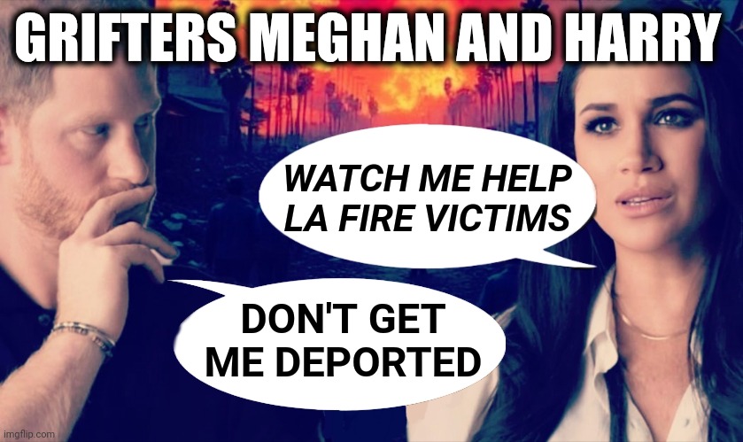 American Grifter, Prince Harry, visa case is back in court, and might be deported while everybody hates fake Meghan Markle | GRIFTERS MEGHAN AND HARRY; WATCH ME HELP
LA FIRE VICTIMS; DON'T GET ME DEPORTED | image tagged in grifters meghan and harry,celebrity,hollywood,fake people,train wreck | made w/ Imgflip meme maker