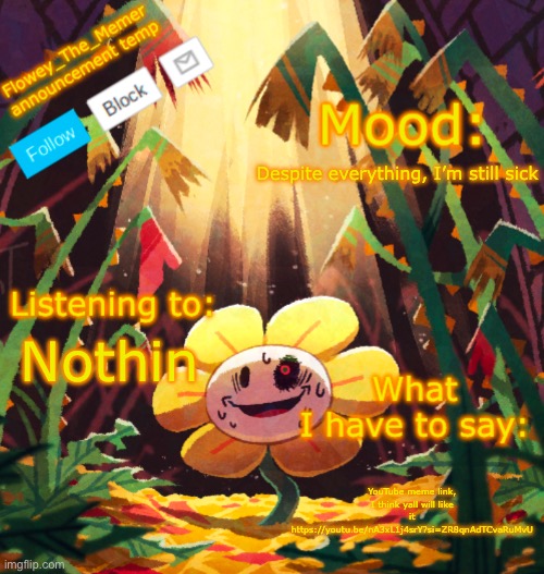 Flowey_The_Memer announcement template | Despite everything, I’m still sick; Nothin; YouTube meme link, I think yall will like it https://youtu.be/nA3xL1j4srY?si=ZR8qnAdTCvaRuMvU | image tagged in flowey_the_memer announcement template | made w/ Imgflip meme maker