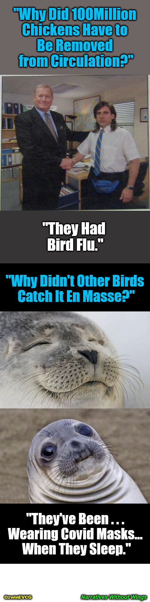 Narratives Without Wings | "Why Did 100Million 

Chickens Have to 

Be Removed 

from Circulation?"; "They Had 

Bird Flu."; "Why Didn't Other Birds 

Catch It En Masse?"; "They've Been . . . 

Wearing Covid Masks... 

When They Sleep."; Narratives Without Wings; OzwinEVCG | image tagged in awkward,government corruption,msm lies,politicians suck,bird flu,brave coof world | made w/ Imgflip meme maker