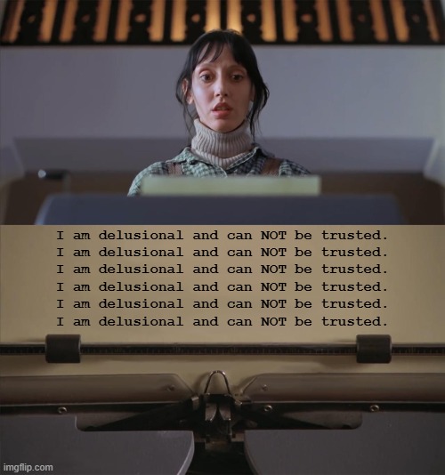 The Shining Typewriter Shelley Duvall | I am delusional and can NOT be trusted.
I am delusional and can NOT be trusted.
I am delusional and can NOT be trusted.
I am delusional and can NOT be trusted.
I am delusional and can NOT be trusted.
I am delusional and can NOT be trusted. | image tagged in the shining typewriter shelley duvall | made w/ Imgflip meme maker