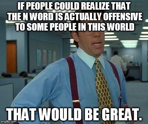 That Would Be Great | IF PEOPLE COULD REALIZE THAT THE N WORD IS ACTUALLY OFFENSIVE TO SOME PEOPLE IN THIS WORLD THAT WOULD BE GREAT. | image tagged in memes,that would be great | made w/ Imgflip meme maker
