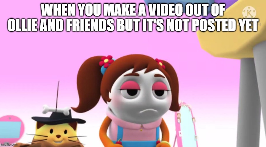 What if Cherry waits for 10000 hours before Ollie and Friends replies? | WHEN YOU MAKE A VIDEO OUT OF OLLIE AND FRIENDS BUT IT'S NOT POSTED YET | image tagged in memes | made w/ Imgflip meme maker