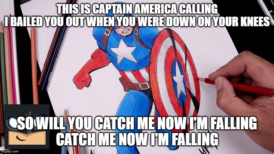 Captain America | THIS IS CAPTAIN AMERICA CALLING
I BAILED YOU OUT WHEN YOU WERE DOWN ON YOUR KNEES; SO WILL YOU CATCH ME NOW I'M FALLING
CATCH ME NOW I'M FALLING | image tagged in captain america | made w/ Imgflip meme maker