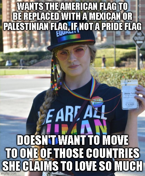 Being willfully ignorant will only get you so far. | WANTS THE AMERICAN FLAG TO BE REPLACED WITH A MEXICAN OR PALESTINIAN FLAG, IF NOT A PRIDE FLAG; DOESN'T WANT TO MOVE TO ONE OF THOSE COUNTRIES SHE CLAIMS TO LOVE SO MUCH | image tagged in college liberal feminazi | made w/ Imgflip meme maker