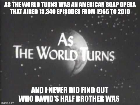 AS THE WORLD TURNS WAS AN AMERICAN SOAP OPERA
THAT AIRED 13,340 EPISODES FROM 1955 TO 2010 AND I NEVER DID FIND OUT
WHO DAVID'S HALF BROTHER | made w/ Imgflip meme maker