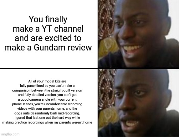 Luckily dad has offered to let me borrow some recording stuff but there's another thing that doesn't get here until Sunday | You finally make a YT channel and are excited to make a Gundam review; All of your model kits are fully panel-lined so you can't make a comparison between the straight-built version and fully detailed version, you can't get a good camera angle with your current phone stands, you're uncomfortable recording videos with your parents home, and the dogs outside randomly bark mid-recording. figured that last one out the hard way while making practice recordings when my parents weren't home | image tagged in oh yeah oh no | made w/ Imgflip meme maker