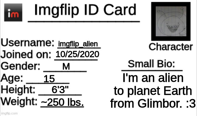 me lore (spoiler; no one cares) | imgflip_alien; 10/25/2020; M; I'm an alien to planet Earth from Glimbor. :3; 15; 6'3"; ~250 lbs. | image tagged in imgflip id card | made w/ Imgflip meme maker