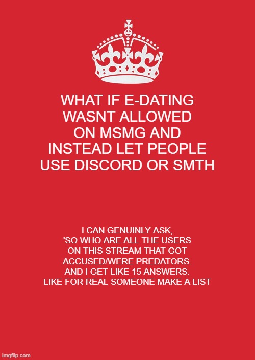 dont know what to put in the title | WHAT IF E-DATING WASNT ALLOWED ON MSMG AND INSTEAD LET PEOPLE USE DISCORD OR SMTH; I CAN GENUINLY ASK, 'SO WHO ARE ALL THE USERS ON THIS STREAM THAT GOT ACCUSED/WERE PREDATORS. AND I GET LIKE 15 ANSWERS. LIKE FOR REAL SOMEONE MAKE A LIST | image tagged in memes,keep calm and carry on red | made w/ Imgflip meme maker