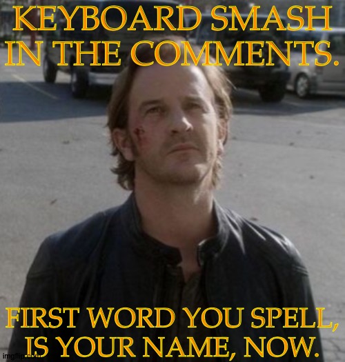 Of Course, This Is A Joke But Fun (Should Be, At Least) | KEYBOARD SMASH
IN THE COMMENTS. FIRST WORD YOU SPELL,
IS YOUR NAME, NOW. | image tagged in gabriel unfinished business,keyboard smash,boredom cure,just for fun | made w/ Imgflip meme maker