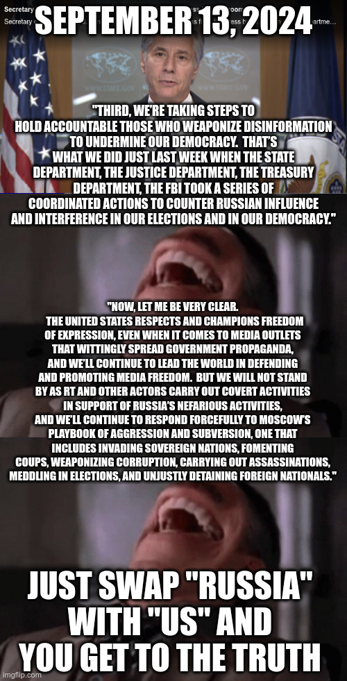 Internet remembers | SEPTEMBER 13, 2024; "THIRD, WE’RE TAKING STEPS TO HOLD ACCOUNTABLE THOSE WHO WEAPONIZE DISINFORMATION TO UNDERMINE OUR DEMOCRACY.  THAT’S WHAT WE DID JUST LAST WEEK WHEN THE STATE DEPARTMENT, THE JUSTICE DEPARTMENT, THE TREASURY DEPARTMENT, THE FBI TOOK A SERIES OF COORDINATED ACTIONS TO COUNTER RUSSIAN INFLUENCE AND INTERFERENCE IN OUR ELECTIONS AND IN OUR DEMOCRACY."; "NOW, LET ME BE VERY CLEAR.   THE UNITED STATES RESPECTS AND CHAMPIONS FREEDOM OF EXPRESSION, EVEN WHEN IT COMES TO MEDIA OUTLETS THAT WITTINGLY SPREAD GOVERNMENT PROPAGANDA, AND WE’LL CONTINUE TO LEAD THE WORLD IN DEFENDING AND PROMOTING MEDIA FREEDOM.  BUT WE WILL NOT STAND BY AS RT AND OTHER ACTORS CARRY OUT COVERT ACTIVITIES IN SUPPORT OF RUSSIA’S NEFARIOUS ACTIVITIES, AND WE’LL CONTINUE TO RESPOND FORCEFULLY TO MOSCOW’S PLAYBOOK OF AGGRESSION AND SUBVERSION, ONE THAT INCLUDES INVADING SOVEREIGN NATIONS, FOMENTING COUPS, WEAPONIZING CORRUPTION, CARRYING OUT ASSASSINATIONS, MEDDLING IN ELECTIONS, AND UNJUSTLY DETAINING FOREIGN NATIONALS."; JUST SWAP "RUSSIA" WITH "US" AND YOU GET TO THE TRUTH | made w/ Imgflip meme maker