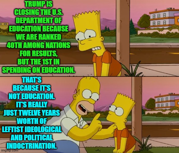 We know it, you know it, and the Gen-Zer, who's in her early twenties and can't spell, knows it. | TRUMP IS CLOSING THE U.S. DEPARTMENT OF EDUCATION BECAUSE WE ARE RANKED 40TH AMONG NATIONS FOR RESULTS, BUT THE 1ST IN SPENDING ON EDUCATION. THAT'S BECAUSE IT'S NOT EDUCATION. IT'S REALLY JUST TWELVE YEARS WORTH OF LEFTIST IDEOLOGICAL AND POLITICAL INDOCTRINATION. | image tagged in simpsons so far | made w/ Imgflip meme maker