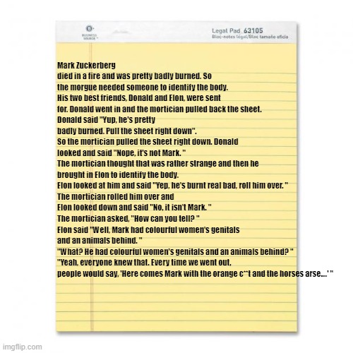 joke | Mark Zuckerberg died in a fire and was pretty badly burned. So the morgue needed someone to identify the body. His two best friends, Donald and Elon, were sent for. Donald went in and the mortician pulled back the sheet. 
Donald said "Yup, he's pretty badly burned. Pull the sheet right down".
So the mortician pulled the sheet right down. Donald looked and said "Nope, it's not Mark. "
The mortician thought that was rather strange and then he brought in Elon to identify the body. 
Elon looked at him and said "Yep, he's burnt real bad, roll him over. "
The mortician rolled him over and Elon looked down and said "No, it isn't Mark. "
The mortician asked, "How can you tell? "
Elon said "Well, Mark had colourful women's genitals and an animals behind. "
"What? He had colourful women's genitals and an animals behind? "
"Yeah, everyone knew that. Every time we went out, people would say, 'Here comes Mark with the orange c**t and the horses arse....' " | image tagged in notepad | made w/ Imgflip meme maker