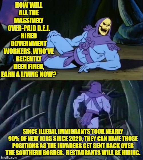 Imagine having to PRODUCE for your paycheck.  Scandalous! | HOW WILL ALL THE MASSIVELY OVER-PAID D.E.I. HIRED GOVERNMENT WORKERS, WHO'VE RECENTLY BEEN FIRED, EARN A LIVING NOW? SINCE ILLEGAL IMMIGRANTS TOOK NEARLY 90% OF NEW JOBS SINCE 2020, THEY CAN HAVE THOSE POSITIONS AS THE INVADERS GET SENT BACK OVER THE SOUTHERN BORDER.  RESTAURANTS WILL BE HIRING. | image tagged in skeletor disturbing facts | made w/ Imgflip meme maker