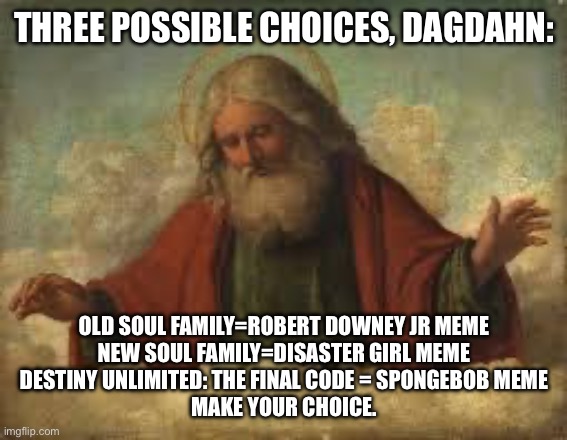 god | THREE POSSIBLE CHOICES, DAGDAHN:; OLD SOUL FAMILY=ROBERT DOWNEY JR MEME

NEW SOUL FAMILY=DISASTER GIRL MEME

DESTINY UNLIMITED: THE FINAL CODE = SPONGEBOB MEME

MAKE YOUR CHOICE. | image tagged in god | made w/ Imgflip meme maker