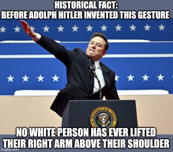 The tendons can only be stretched by racism | HISTORICAL FACT:
BEFORE ADOLPH HITLER INVENTED THIS GESTURE; NO WHITE PERSON HAS EVER LIFTED THEIR RIGHT ARM ABOVE THEIR SHOULDER | image tagged in nazi elon | made w/ Imgflip meme maker