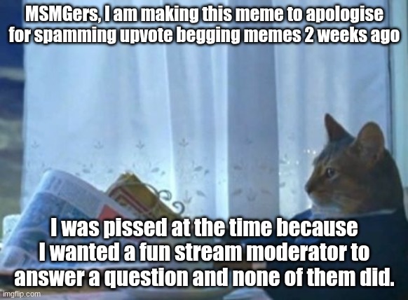 I'm sorry | MSMGers, I am making this meme to apologise for spamming upvote begging memes 2 weeks ago; I was pissed at the time because I wanted a fun stream moderator to answer a question and none of them did. | image tagged in memes | made w/ Imgflip meme maker