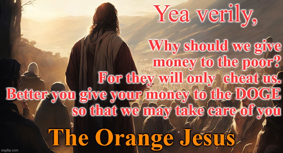 The Orange Jesus - Give to the DOGE not the poor | Yea verily, Why should we give money to the poor?
For they will only  cheat us.
Better you give your money to the DOGE so that we may take care of you; The Orange Jesus | image tagged in republicans,trump,christian nationalism,alt-right,selfishness,prosperity christianity | made w/ Imgflip meme maker