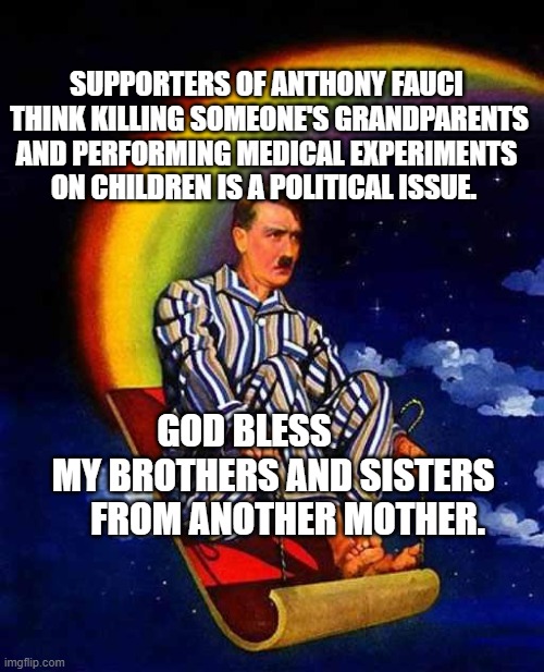 Random Hitler | SUPPORTERS OF ANTHONY FAUCI  THINK KILLING SOMEONE'S GRANDPARENTS AND PERFORMING MEDICAL EXPERIMENTS ON CHILDREN IS A POLITICAL ISSUE. GOD BLESS          MY BROTHERS AND SISTERS       FROM ANOTHER MOTHER. | image tagged in random hitler | made w/ Imgflip meme maker
