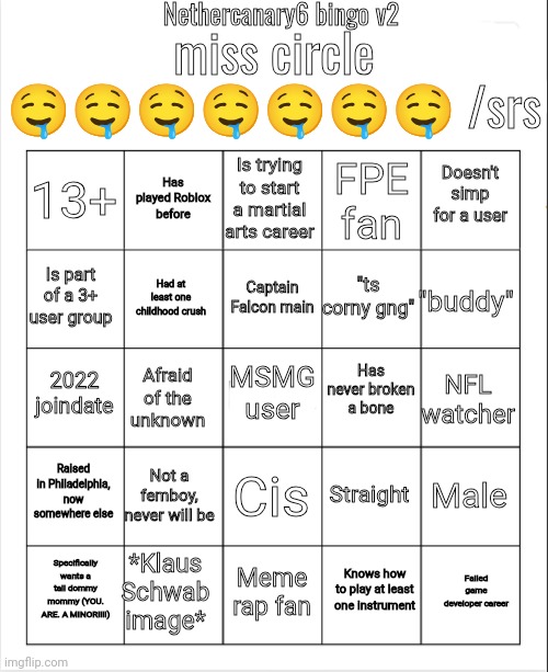 It's bingo time | Nethercanary6 bingo v2; miss circle 🤤🤤🤤🤤🤤🤤🤤 /srs; Is trying to start a martial arts career; Has played Roblox before; Doesn't simp for a user; 13+; FPE fan; Captain Falcon main; Is part of a 3+ user group; "buddy"; "ts corny gng"; Had at least one childhood crush; Has never broken a bone; 2022 joindate; MSMG user; NFL watcher; Afraid of the unknown; Raised in Philadelphia, now somewhere else; Not a femboy, never will be; Male; Straight; Cis; *Klaus Schwab image*; Failed game developer career; Specifically wants a tall dommy mommy (YOU. ARE. A MINOR!!!!); Meme rap fan; Knows how to play at least one instrument | image tagged in blank bingo | made w/ Imgflip meme maker