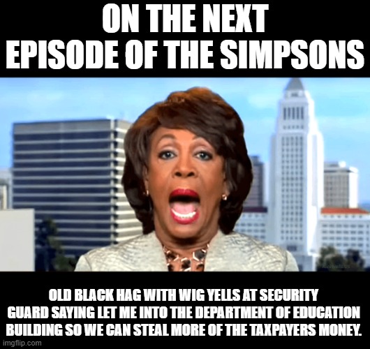 Maxine Waters | ON THE NEXT EPISODE OF THE SIMPSONS; OLD BLACK HAG WITH WIG YELLS AT SECURITY GUARD SAYING LET ME INTO THE DEPARTMENT OF EDUCATION BUILDING SO WE CAN STEAL MORE OF THE TAXPAYERS MONEY. | image tagged in maxine waters open mouth 2,education,democrats,california,money,simpsons | made w/ Imgflip meme maker