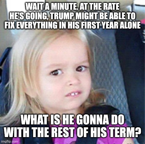 He's moving quickly. ._. | WAIT A MINUTE. AT THE RATE HE'S GOING, TRUMP MIGHT BE ABLE TO FIX EVERYTHING IN HIS FIRST YEAR ALONE; WHAT IS HE GONNA DO WITH THE REST OF HIS TERM? | image tagged in confused little girl | made w/ Imgflip meme maker